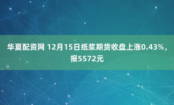 华夏配资网 12月15日纸浆期货收盘上涨0.43%，报5572元