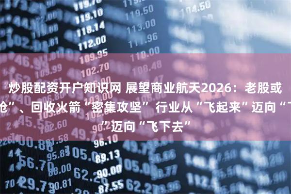 炒股配资开户知识网 展望商业航天2026：老股或遭“疯抢”、回收火箭“密集攻坚” 行业从“飞起来”迈向“飞下去”