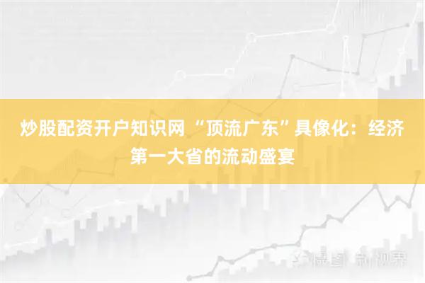 炒股配资开户知识网 “顶流广东”具像化：经济第一大省的流动盛宴