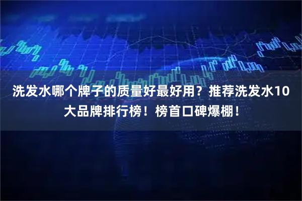 洗发水哪个牌子的质量好最好用？推荐洗发水10大品牌排行榜！榜首口碑爆棚！