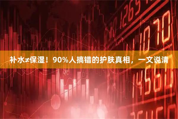 补水≠保湿！90%人搞错的护肤真相，一文说清