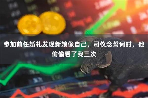 参加前任婚礼发现新娘像自己，司仪念誓词时，他偷偷看了我三次