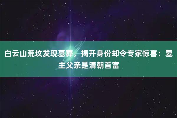 白云山荒坟发现墓葬，揭开身份却令专家惊喜：墓主父亲是清朝首富